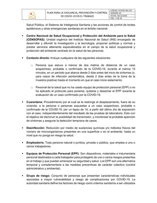 PLAN PARA LA VIGILANCIA, PREVENCIÓN Y CONTROL
DE COVID-19 EN EL TRABAJO
CÓDIGO: PCOVID-001-SST
VERSIÓN: 03
FECHA: 20/12/2020
PÁG: 5 DE 30
Salud Pública, el Sistema de Inteligencia Sanitaria y las acciones de control de brotes
epidémicos y otras emergencias sanitarias en el ámbito nacional.
▪ Centro Nacional de Salud Ocupacional y Protección del Ambiente para la Salud
(CENSOPAS): Unidad orgánica del Instituto Nacional de Salud (INS) encargado de
desarrollar y difundir la investigación y la tecnología, proponer políticas y normas y
prestar servicios altamente especializados en el campo de la salud ocupacional y
protección del ambiente centrado en la salud de las personas.
▪ Contacto directo: Incluye cualquiera de las siguientes situaciones:
o Persona que estuvo a menos de dos metros de distancia de un caso
sospechoso, probable o confirmado de la COVID-19, durante al menos 15
minutos, en un período que abarca desde 2 días antes del inicio de síntomas (o,
para casos de infección asintomática, desde 2 días antes de la toma de la
muestra positiva) hasta el momento en que el caso inicia aislamiento.
o Personal de la salud que no ha usado equipo de protección personal (EPP) o no
ha aplicado el protocolo para ponerse, quitarse y desechar el EPP durante la
evaluación de un caso confirmado por la COVID-19.
▪ Cuarentena: Procedimiento por el cual se le restringe el desplazamiento, fuera de su
vivienda, a la persona o personas expuestas a un caso sospechoso, probable o
confirmado de la COVID-19, por un lapso de 14, a partir del último día de exposición
con el caso, independientemente del resultado de las pruebas de laboratorio. Esto con
el objetivo de disminuir la posibilidad de transmisión, y monitorear la probable aparición
de síntomas y asegurar la detección temprana de casos.
▪ Desinfección: Reducción por medio de sustancias químicas y/o métodos físicos del
número de microorganismos presentes en una superficie o en el ambiente, hasta un
nivel que no ponga en riesgo la salud.
▪ Empleador/a: Toda persona natural o jurídica, privada o pública, que emplea a uno o
varios trabajadores.
▪ Equipos de Protección Personal (EPP): Son dispositivos, materiales e indumentaria
personal destinados a cada trabajador para protegerlo de uno o varios riesgos presentes
en el trabajo y que puedan amenazar su seguridad y salud. Los EPP son una alternativa
temporal y complementaria a las medidas preventivas de carácter colectivo (control
administrativo y ambiental).
▪ Grupo de riesgo: Conjunto de personas que presentan características individuales
asociadas a mayor vulnerabilidad y riesgo de complicaciones por COVID-19. La
autoridad sanitaria define los factores de riesgo como criterios sanitarios a ser utilizados
 