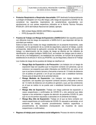 PLAN PARA LA VIGILANCIA, PREVENCIÓN Y CONTROL
DE COVID-19 EN EL TRABAJO
CÓDIGO: PCOVID-001-SST
VERSIÓN: 03
FECHA: 20/12/2020
PÁG: 7 DE 30
▪ Protector Respiratorio o Respirador descartable: EPP destinado fundamentalmente
a proteger al trabajador con muy alto riesgo y alto riesgo de exposición a COVID-19. Se
consideran los siguientes respiradores de características equivalentes con
aprobaciones en sus países respectivos indicados en la Norma Técnica Peruana
Nº329.201.-2010 del Instituto Nacional de Calidad, ejemplo:
o N95 (United States NIOSH-42CFR84) o equivalentes
o FFP2 (Europe EN 149-2001)
▪ Puestos de Trabajo con Riesgo de Exposición a SARS-CoV-2: Son aquellos puestos
con diferente nivel de riesgo de exposición a SARS-CoV-2, que dependen del tipo de
actividad que realizan.
Sobre la base de los niveles de riesgo establecidos en el presente lineamiento, cada
empleador, con la aprobación de su comité de seguridad y salud en el trabajo, cuando
corresponda, determinará la aplicación concreta del riesgo específico del puesto de
trabajo. La determinación de los niveles de riesgo se efectúa por los métodos de
identificación de peligro biológico SARS-Cov2, se evalúan los riesgos para la salud y
vida de las y los trabajadores y se establecen los controles, en función de la jerarquía
establecida en el artículo 21 de la Ley Nº29783, Ley de Seguridad y Salud en el Trabajo
Los niveles de riesgo de los puestos de trabajo se clasifican en:
✓ Riesgo Bajo de Exposición o de Precaución: Los trabajos con un riesgo de
exposición bajo son aquellos que no requieren contacto con personas, que se
conozca o se sospeche que están infectados con SARS-CV2, así como, en el
que no se tiene contacto cercano y frecuente a menos de 1.5 metro de distancia
con el público en general; o en el que se pueden usar o establecer barreras
físicas para el desarrollo de la actividad laboral.
✓ Riesgo Mediado de Exposición: Los trabajos con riesgo mediano de
exposición, son aquellos que requieren contacto cercano y frecuente a menos
de 1.5 metro de distancia con el público en general; y que, por las condiciones
en el que se realiza no se pueda usar o establecer barreras físicas para el
trabajo.
✓ Riesgo Alto de Exposición: Trabajo con riesgo potencial de exposición a
casos sospechosos o confirmados de COVID-19 u otro personal que debe
ingresar a los ambientes o lugares de atención de pacientes COVID-19, pero
que no se encuentran expuestos a aerosoles en el ambiente de trabajo.
✓ Riesgo Muy Alto de Exposición: Trabajo en el que se tiene contacto con
casos sospechosos y/o confirmados de COVID-19, expuesto a aerosoles, en el
ambiente de trabajo, durante procedimientos médicos específicos o
procedimientos de laboratorio (manipulación de muestras de casos
sospechosos o confirmados).
▪ Regreso al trabajo post cuarentena social obligatoria: Proceso de retorno al trabajo
 