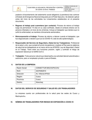 PLAN PARA LA VIGILANCIA, PREVENCIÓN Y CONTROL
DE COVID-19 EN EL TRABAJO
CÓDIGO: PCOVID-001-SST
VERSIÓN: 03
FECHA: 20/12/2020
PÁG: 8 DE 30
posterior al levantamiento del aislamiento social obligatorio (cuarentena) tras culminar
el Estado de Emergencia Nacional dispuesto por el Poder Ejecutivo. Se deberán aplicar
antes del inicio de las actividades los Lineamientos establecidos en el presente
documento.
▪ Regreso al trabajo post cuarentena (por contacto): Proceso de retorno al trabajo
luego de permanecer 14 días en su casa confinado, desde el contacto directo con la
persona infectada o el inicio de los síntomas. Incluye al trabajador que declara que no
sufrió la enfermedad, se mantiene clínicamente asintomático.
▪ Reincorporación al trabajo: Proceso de retorno a laborar cuando el trabajador, que
fue diagnosticado o declaró que tuvo la COVID-19, está de alta epidemiológica.
▪ Responsable del Servicio de Seguridad y Salud de los Trabajadores: Profesional
de la salud u otro, que cumpla la función de gestionar o realizar el Plan para la vigilancia
de salud de los trabajadores en el marco de la Ley Nº29783, Ley de Seguridad y Salud
en el Trabajo. Tiene entre sus funciones prevenir, vigilar y controlar el riesgo de
exposición laboral por el SARS-CoV-2.
▪ Trabajador: Toda persona natural que desempeña una actividad laboral subordinada o
autónoma, para un empleador privado o para el Estado.
II. DATOS DE LA EMPRESA
Razón Social CONSETTUR MACHUPICCHU
RUC: 20278362915
Dirección Av. Infancia Nº433
Región: Cusco
Provincia: Cusco
Distrito: Wanchaq
III. DATOS DEL SERVICIO DE SEGURIDAD Y SALUD DE LOS TRABAJADORES
La empresa cuenta con profesionales de la salud para las sedes de Cusco y
Machupicchu.
IV. NÓMINA DE TRABAJADORES POR RIESGO DE EXPOSICIÓN A COVID-19
 