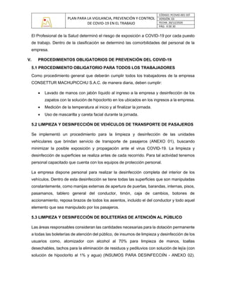PLAN PARA LA VIGILANCIA, PREVENCIÓN Y CONTROL
DE COVID-19 EN EL TRABAJO
CÓDIGO: PCOVID-001-SST
VERSIÓN: 03
FECHA: 20/12/2020
PÁG: 9 DE 30
El Profesional de la Salud determinó el riesgo de exposición a COVID-19 por cada puesto
de trabajo. Dentro de la clasificación se determinó las comorbilidades del personal de la
empresa.
V. PROCEDIMIENTOS OBLIGATORIOS DE PREVENCIÓN DEL COVID-19
5.1 PROCEDIMIENTO OBLIGATORIO PARA TODOS LOS TRABAJADORES
Como procedimiento general que deberán cumplir todos los trabajadores de la empresa
CONSETTUR MACHUPICCHU S.A.C. de manera diaria, deben cumplir:
• Lavado de manos con jabón líquido al ingreso a la empresa y desinfección de los
zapatos con la solución de hipoclorito en los ubicados en los ingresos a la empresa.
• Medición de la temperatura al inicio y al finalizar la jornada.
• Uso de mascarilla y careta facial durante la jornada.
5.2 LIMPIEZA Y DESINFECCIÓN DE VEHÍCULOS DE TRANSPORTE DE PASAJEROS
Se implementó un procedimiento para la limpieza y desinfección de las unidades
vehiculares que brindan servicio de transporte de pasajeros (ANEXO 01), buscando
minimizar la posible exposición y propagación ante el virus COVID-19. La limpieza y
desinfección de superficies se realiza antes de cada recorrido. Para tal actividad tenemos
personal capacitado que cuenta con los equipos de protección personal.
La empresa dispone personal para realizar la desinfección completa del interior de los
vehículos. Dentro de esta desinfección se tiene todas las superficies que son manipuladas
constantemente, como manijas externas de apertura de puertas, barandas, internas, pisos,
pasamanos, tablero general del conductor, timón, caja de cambios, botones de
accionamiento, reposa brazos de todos los asientos, incluido el del conductor y todo aquel
elemento que sea manipulado por los pasajeros.
5.3 LIMPIEZA Y DESINFECCIÓN DE BOLETERÍAS DE ATENCIÓN AL PÚBLICO
Las áreas responsables consideran las cantidades necesarias para la dotación permanente
a todas las boleterías de atención del público, de insumos de limpieza y desinfección de los
usuarios como, atomizador con alcohol al 70% para limpieza de manos, toallas
desechables, tachos para la eliminación de residuos y pediluvios con solución de lejía (con
solución de hipoclorito al 1% y agua) (INSUMOS PARA DESINFECCIÍN - ANEXO 02).
 