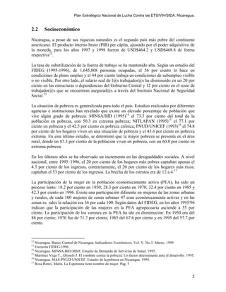 Plan Estratégico Nacional de Lucha Contra las ETS/VIH/SIDA. Nicaragua.


2.2     Socioeconómico
Nicaragua, a pesar de sus riquezas naturales es el segundo país más pobre del continente
americano. El producto interno bruto (PIB) per cápita, ajustado por el poder adquisitivo de
la moneda, para los años 1997 y 1998 fueron de USD$464.2 y USD$468.8 de forma
respectiva12.

La tasa de subutilización de la fuerza de trabajo se ha mantenido alta. Según un estudio del
FIDEG (1995-1996), de 1,645,808 personas ocupadas, el 56 por ciento lo hace en
condiciones de pleno empleo y el 44 por ciento trabaja en condiciones de subempleo visible
o no visible. Por otro lado, el salario real de l@s trabajador@s ha disminuido en un 20 por
ciento en las estructuras o dependencias del Gobierno Central y 12 por ciento en el resto de
trabajador@s que se encuentran asegurad@s a través del Instituto Nacional de Seguridad
Social.13

La situación de pobreza es generalizada para todo el país. Estudios realizados por diferentes
agencias e instituciones han revelado que existe un elevado porcentaje de población que
vive algún grado de pobreza: MINSA/BID (1995)14 el 73.3 por ciento del total de la
población en pobreza, con 50.3 en extrema pobreza; NITLAPAN (1995)15 el 77.1 por
ciento en pobreza y el 42.5 por ciento en pobreza crónica; PNUD/UNICEF (1993)16 el 74.8
por ciento de los hogares viven en una situación de pobreza y el 43.6 por ciento en pobreza
extrema. En este último estudio, se determinó que la mayor pobreza se presenta en el área
rural, donde un 87.3 por ciento de la población viven en pobreza, con un 60.0 por ciento en
extrema pobreza.

En los últimos años se ha observado un incremento en las desigualdades sociales. A nivel
nacional, entre 1995–1996, el 20 por ciento de los hogares más pobres captaban apenas el
4.3 por ciento de los ingresos, contrariamente, el 20 por ciento de los hogares más ricos,
captaban el 53 por ciento de los ingresos. La brecha de los estratos era de 12 a 4.17

La participación de la mujer en la población económicamente activa (PEA), ha sido un
proceso lento: 18.2 por ciento en 1950; 28.3 por ciento en 1970; 32.4 por ciento en 1985 y
42.3 por ciento en 1996. Existe una participación diferente en mujeres de las zonas urbanas
y rurales, de cada 100 mujeres de zonas urbanas 47 eran económicamente activas y en las
zonas ru rales la relación era 36 por cada 100. Según datos del FIDEG, en los años 1995/96
indican que la participación de las mujeres en la PEA agropecuaria asciende a 35 por
ciento. La participación de los varones en la PEA ha ido en disminución: En 1950 era del
88 por ciento; 1970 fue de 71.7 por ciento; 1985 del 67.6 por ciento y en 1995 del 57.7 por
ciento.



12
   Nicaragua. Banco Central de Nicaragua. Indicadores Económicos. Vol. V. No.3. Marzo, 1999.
13
   Encuesta FIDEG-1996
14
   Nicaragua. MINSA-BID-MSH. Estudio de Demanda de Servicios de Salud. 1995.
15
   Martínez Vega T., Ghysels J. El combate contra la pobreza: Un factor determinante ante el desarrollo. 1995.
16
   Nicaragua. MAS-PNUD-UNICEF. Estudio de la pobreza en Nicaragua. 1994.
17
   Rosa Renzi, María. La Esperanza tiene nombre de mujer. Pag. 5


                                                                                                            5
 