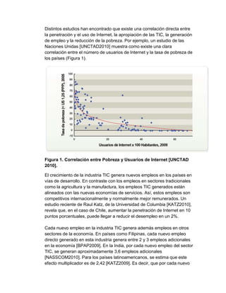 Distintos estudios han encontrado que existe una correlación directa entre 
la penetración y el uso de Internet, la apropiación de las TIC, la generación 
de empleo y la reducción de la pobreza. Por ejemplo, un estudio de las 
Naciones Unidas [UNCTAD2010] muestra como existe una clara 
correlación entre el número de usuarios de Internet y la tasa de pobreza de 
los países (Figura 1). 
Figura 1. Correlación entre Pobreza y Usuarios de Internet [UNCTAD 
2010]. 
El crecimiento de la industria TIC genera nuevos empleos en los países en 
vías de desarrollo. En contraste con los empleos en sectores tradicionales 
como la agricultura y la manufactura, los empleos TIC generados están 
alineados con las nuevas economías de servicios. Así, estos empleos son 
competitivos internacionalmente y normalmente mejor remunerados. Un 
estudio reciente de Raul Katz, de la Universidad de Columbia [KATZ2010], 
revela que, en el caso de Chile, aumentar la penetración de Internet en 10 
puntos porcentuales, puede llegar a reducir el desempleo en un 2%. 
Cada nuevo empleo en la industria TIC genera además empleos en otros 
sectores de la economía. En países como Filipinas, cada nuevo empleo 
directo generado en esta industria genera entre 2 y 3 empleos adicionales 
en la economía [BPAP2009]. En la India, por cada nuevo empleo del sector 
TIC, se generan aproximadamente 3,6 empleos adicionales 
[NASSCOM2010]. Para los países latinoamericanos, se estima que este 
efecto multiplicador es de 2,42 [KATZ2009]. Es decir, que por cada nuevo 
 