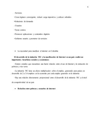 6
–Servicios
▫Crear régimen convergente; reducir carga impositiva y enfocar subsidios
▪Soluciones de demanda
–Usuarios
▫Tecno centros
▫Promover aplicaciones y contenidos digitales
▫Gobierno usuario y promotor de servicios
 La necesidad para masificar el internet en Colombia
El desarrollo de la industria TIC y la masificación de Internet en un país conllevan
importantes beneficios sociales y económicos:
–Existen estudios que encuentran una fuerte relación entre el uso de Internet y la reducción de
pobreza y vice-versa
–La industria TIC tiene un efecto multiplicador sobre el empleo, generando para países en
desarrollo de 2 a 3.6 empleos en la economía por cada empleo generado en la industria
–Hay una relación directamente proporcional entre el desarrollo de la industria TIC y el nivel
de competitividad de un país
 Relación entre pobreza y usuarios de internet
 