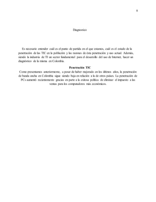 8
Diagnostico
Es necesario entender cuál es el punto de partida en el que estamos, cuál es el estado de la
penetración de las TIC en la población y las razones de ésta penetración y uso actual. Además,
siendo la industria de TI un sector fundamental para el desarrollo del uso de Internet, hacer un
diagnóstico de la misma en Colombia.
Penetración TIC
Como presentamos anteriormente, a pesar de haber mejorado en los últimos años, la penetración
de banda ancha en Colombia sigue siendo baja en relación a la de otros países. La penetración de
PCs aumentó recientemente gracias en parte a la exitosa política de eliminar el impuesto a las
ventas para los computadores más económicos.
 