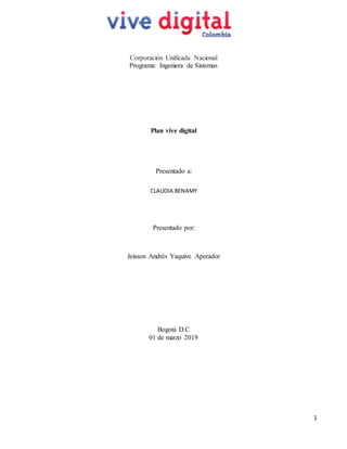 1
Corporación Unificada Nacional
Programa: Ingeniera de Sistemas
Plan vive digital
Presentado a:
CLAUDIA BENAMY
Presentado por:
Jeisson Andrés Yaquive Aperador
Bogotá D.C
01 de marzo 2019
 