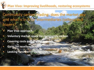 1
Plan Vivo: Improving livelihoods, restoring ecosystems
Community carbon trading: does the market pay
and what is in it for intermediaries (sellers) and
buyers?
• Plan Vivo approach
• Voluntary market space for community carbon
• Covering costs and sharing revenue
• Gains for resellers/buyers
• Looking forward for community carbon
 