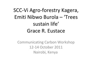 SCC-Vi Agro-forestry Kagera, Emiti Nibwo Burola – ‘Trees sustain life’ Grace R. Eustace Communicating Carbon Workshop 12-14 October 2011 Nairobi, Kenya  