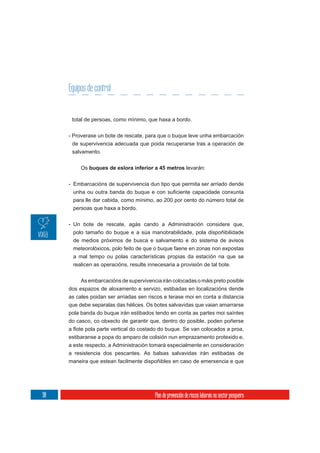 Equipos de control


      total de persoas, como mínimo, que haxa a bordo.

     - Proverase un bote de rescate, para que o buque leve unha embarcación
      de supervivencia adecuada que poida recuperarse tras a operación de
      salvamento.

          Os buques de eslora inferior a 45 metros levarán:


     - Embarcacións de supervivencia dun tipo que permita ser arriado dende


      para lle dar cabida, como mínimo, ao 200 por cento do número total de
      persoas que haxa a bordo.

     - Un bote de rescate, agás cando a Administración considere que,
       polo tamaño do buque e a súa manobrabilidade, pola dispoñibilidade
       de medios próximos de busca e salvamento e do sistema de avisos
       meteorolóxicos, polo feito de que o buque faene en zonas non expostas
      a mal tempo ou polas características propias da estación na que se
      realicen as operacións, resulte innecesaria a provisión de tal bote.

          As embarcacións de supervivencia irán colocadas o máis preto posible
     dos espazos de aloxamento e servizo, estibadas en localizacións dende
     as cales poidan ser arriadas sen riscos e terase moi en conta a distancia
     que debe separalas das hélices. Os botes salvavidas que vaian amarrarse
     pola banda do buque irán estibados tendo en conta as partes moi saíntes
     do casco, co obxecto de garantir que, dentro do posible, poden poñerse


     estibaranse a popa do amparo de colisión nun emprazamento protexido e,
     a este respecto, a Administración tomará especialmente en consideración
     a resistencia dos pescantes. As balsas salvavidas irán estibadas de
     maneira que estean facilmente dispoñibles en caso de emerxencia e que




98                                       Plan de prevención de riscos laborais no sector pesqueiro
 