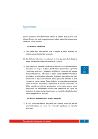 Equipos de control


afunde. Porén, non será necesario que as balsas salvavidas de pescante
sexan de zafa automática.

       1) Chalecos salvavidas

1) Para cada unha das persoas que se atopen a bordo, levarase un
     chaleco salvavidas de tipo aprobado.

2) Os chalecos salvavidas irán situados de xeito que sexa fácil chegar a
     eles e a súa situación estará claramente indicada.

3) Este apartado é engadido polo Real decreto 1422/2002 e resúltalles de
   aplicación aos buques de pesca de 45 metros de eslora ou superior e
   construídos a partir do 1 de xaneiro de 2003: os tripulantes dos buques
   pesqueiros nos que a actividade se realice sobre cuberta levarán posto



     no caso de caída á auga. Estes chalecos ou dispositivos salvavidas

     396 e poderán ser distintos aos esixidos na normativa vixente sobre
     dispositivos de salvamento esixidos por seguridade en casos de
     abandono do buque, sempre que reúnan as condicións de efectividade



       c2) Traxes de inmersión e axudas térmicas


1) A cada unha das persoas asignadas para tripular o bote de rescate
   subministraráselle un traxe de inmersión aprobado de tamaño
     apropiado.




Plan de prevención de riscos laborais no sector pesqueiro                    99
 
