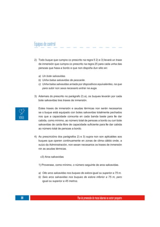 Equipos de control


      2) Todo buque que cumpra co prescrito na regra 5 2) e 3) levará un traxe
         de inmersión que cumpra co prescrito na regra 25 para cada unha das
         persoas que haxa a bordo e que non dispoña dun sitio en:

         a) Un bote salvavidas.
         b) Unha balsa salvavidas de pescante.
         c) Unha balsa salvavidas arriada por dispositivos equivalentes, na que
            para subir non sexa necesario entrar na auga.

      3) Ademais do prescrito no parágrafo 2) a), os buques levarán por cada
         bote salvavidas tres traxes de inmersión.

         Estes traxes de inmersión e axudas térmicas non serán necesarios
         se o buque está equipado con botes salvavidas totalmente pechados
         nos que a capacidade conxunta en cada banda baste para lle dar
         cabida, como mínimo, ao número total de persoas a bordo ou cun bote


         ao número total de persoas a bordo.

      4) As prescricións dos parágrafos 2) e 3) supra non son aplicables aos
         buques que operen continuamente en zonas de clima cálido onde, a
         xuízo da Administración, non sexan necesarios os traxes de inmersión
         nin as axudas térmicas.

           c3) Aros salvavidas

         1) Proverase, como mínimo, o número seguinte de aros salvavidas.

         a) Oito aros salvavidas nos buques de eslora igual ou superior a 75 m.
         b) Seis aros salvavidas nos buques de eslora inferior a 75 m, pero
            igual ou superior a 45 metros.




100                                      Plan de prevención de riscos laborais no sector pesqueiro
 