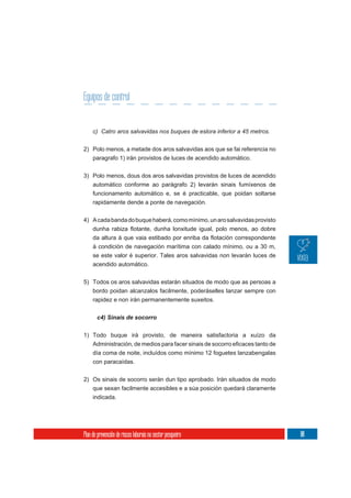 Equipos de control


     c) Catro aros salvavidas nos buques de eslora inferior a 45 metros.

2) Polo menos, a metade dos aros salvavidas aos que se fai referencia no
     paragrafo 1) irán provistos de luces de acendido automático.

3) Polo menos, dous dos aros salvavidas provistos de luces de acendido
   automático conforme ao parágrafo 2) levarán sinais fumíxenos de
     funcionamento automático e, se é practicable, que poidan soltarse
     rapidamente dende a ponte de navegación.


4) A cada banda do buque haberá, como mínimo, un aro salvavidas provisto



     á condición de navegación marítima con calado mínimo, ou a 30 m,
     se este valor é superior. Tales aros salvavidas non levarán luces de
     acendido automático.


5) Todos os aros salvavidas estarán situados de modo que as persoas a
   bordo poidan alcanzalos facilmente, poderáselles lanzar sempre con
   rapidez e non irán permanentemente suxeitos.

       c4) Sinais de socorro


1) Todo buque irá provisto, de maneira satisfactoria a xuízo da

     día coma de noite, incluídos como mínimo 12 foguetes lanzabengalas
     con paracaídas.

2) Os sinais de socorro serán dun tipo aprobado. Irán situados de modo
     que sexan facilmente accesibles e a súa posición quedará claramente
     indicada.




Plan de prevención de riscos laborais no sector pesqueiro                   101
 