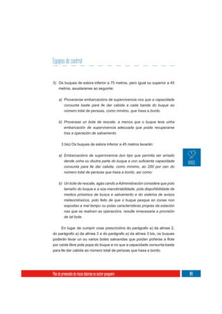 Equipos de control


3) Os buques de eslora inferior a 75 metros, pero igual ou superior a 45
     metros, axustaranse ao seguinte:

     a) Proveranse embarcacións de supervivencia nos que a capacidade
        conxunta baste para lle dar cabida a cada banda do buque ao
          número total de persoas, como mínimo, que haxa a bordo.

     b) Proverase un bote de rescate, a menos que o buque leve unha
        embarcación de supervivencia adecuada que poida recuperarse
        tras a operación de salvamento.


       3 bis) Os buques de eslora inferior a 45 metros levarán:

     a) Embarcacións de supervivencia dun tipo que permita ser arriado

          conxunta para lle dar cabida, como mínimo, ao 200 por cen do
          número total de persoas que haxa a bordo, así como:


     b) Un bote de rescate, agás cando a Administración considere que polo
        tamaño do buque e a súa manobrabilidade, pola dispoñibilidade de
        medios próximos de busca e salvamento e do sistema de avisos
          meteorolóxicos, polo feito de que o buque pesque en zonas non
          expostas a mal tempo ou polas características propias da estación
          nas que se realicen as operacións, resulte innecesaria a provisión
          de tal bote.

       En lugar de cumprir coas prescricións do parágrafo a) da alínea 2,
do parágrafo a) da alínea 3 e do parágrafo a) da alínea 3 bis, os buques

por caída libre pola popa do buque e no que a capacidade conxunta baste
para lle dar cabida ao número total de persoas que haxa a bordo.




Plan de prevención de riscos laborais no sector pesqueiro                      103
 