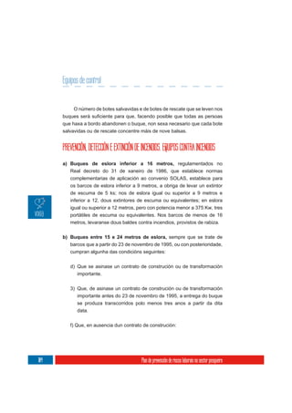 Equipos de control


           O número de botes salvavidas e de botes de rescate que se leven nos

      que haxa a bordo abandonen o buque, non sexa necesario que cada bote
      salvavidas ou de rescate concentre máis de nove balsas.


      PREVENCIÓN, DETECCIÓN E EXTINCIÓN DE INCENDIOS. EQUIPOS CONTRA INCENDIOS
      a) Buques de eslora inferior a 16 metros, regulamentados no
         Real decreto do 31 de xaneiro de 1986, que establece normas
         complementarias de aplicación ao convenio SOLAS, establece para
         os barcos de eslora inferior a 9 metros, a obriga de levar un extintor
         de escuma de 5 ks; nos de eslora igual ou superior a 9 metros e
         inferior a 12, dous extintores de escuma ou equivalentes; en eslora
         igual ou superior a 12 metros, pero con potencia menor a 375 Kw, tres
         portátiles de escuma ou equivalentes. Nos barcos de menos de 16
         metros, levaranse dous baldes contra incendios, provistos de rabiza.


      b) Buques entre 15 e 24 metros de eslora, sempre que se trate de
         barcos que a partir do 23 de novembro de 1995, ou con posterioridade,
         cumpran algunha das condicións seguintes:

         d) Que se asinase un contrato de construción ou de transformación
            importante.

         3) Que, de asinase un contrato de construción ou de transformación
            importante antes do 23 de novembro de 1995, a entrega do buque
            se produza transcorridos polo menos tres anos a partir da dita
            data.

         f) Que, en ausencia dun contrato de construción:




104                                        Plan de prevención de riscos laborais no sector pesqueiro
 