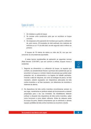 Equipos de control


    1. Se instalase a quilla do buque.
    2. Se iniciase unha construción pola que se recoñeza un buque
       concreto.
    3. Se empezase unha operación de montaxe que supoña a utilización
       de, polo menos, 50 toneladas do total estimado dos materiais de
          estrutura ou un 1 % do dito total, se este segundo valor é inferior ao
          primeiro.


    E buques de 18 metros de eslora ou máis ata 24, nos que non
concorran as circunstancias apuntadas.


     A estes barcos resultaranlles de aplicación as seguintes normas
(Real decreto 1216/1997), que son comúns a ambos, buques novos e
existentes:

1. Segundo as dimensións e a utilización do buque, os equipos que
   conteña, as características físicas e químicas das substancias que se
     encontren no buque e o número máximo de persoas que poidan estar
     presentes nel, os aloxamentos e os lugares de traballo pechados,
     incluída a sala de máquinas, así como as bodegas de pesca, se fose
     necesario, estarán equipados con dispositivos adecuados de loita
     contra incendios e, se fose necesario, con detectores de incendios e
     sistemas de alarma.

2. Os dispositivos de loita contra incendios encontraranse sempre no
   seu lugar, manteranse en perfecto estado de funcionamento e estarán
     preparados para o seu uso inmediato. Os traballadores deberán
     coñecer a situación dos dispositivos de loita contra incendios, saber
     como funcionan e como deben utilizarse. Antes de calquera saída
     do buque do porto, deberá comprobarse que os extintores e demais
     equipos portátiles de loita contra incendios se encontran a bordo.




Plan de prevención de riscos laborais no sector pesqueiro                          105
 