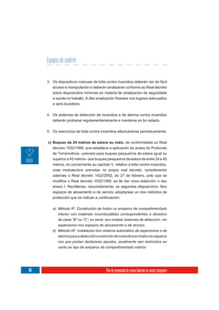 Equipos de control


      3. Os dispositivos manuais de loita contra incendios deberán ser de fácil
         acceso e manipulación e deberán sinalizarse conforme ao Real decreto
         sobre disposicións mínimas en materia de sinalización de seguridade

         e será duradeira.

      4. Os sistemas de detección de incendios e de alarma contra incendios
         deberán probarse regulamentariamente e manterse en bo estado.


      5. Os exercicios de loita contra incendios efectuaranse periodicamente.


      c) Buques de 24 metros de eslora ou máis, de conformidade co Real
         decreto 1032/1999, que establece a aplicación do anexo do Protocolo
         de Torremolinos –previsto para buques pesqueiros de eslora igual ou
         superior a 45 metros– aos buques pesqueiros de eslora de entre 24 e 45
         metros, no concernente ao capítulo V, relativo a loita contra incendios,
         coas modulacións previstas no propio real decreto, considerando
         ademais o Real decreto 1422/2002, do 27 de febreiro, polo que se

         anexo I. Recóllense, resumidamente, as seguintes disposicións: Nos
         espazos de aloxamento e de servizo adoptarase un dos métodos de
         protección que se indican a continuación:


         a) Método IF. Construción de todos os amparos de compartimentado
            interior con materiais incombustibles correspondentes a divisións
            de clase “B” ou “C”; en xeral, sen instalar sistemas de detección, nin
            aspersorios nos espazos de aloxamento e de servizo.
         b) Método IIF. Instalación dun sistema automático de aspersorios e de
            alarma para a detección e extinción de incendios en todos os espazos
            nos que poidan declararse aqueles, xeralmente sen restricións en
            canto ao tipo de amparos de compartimentado interior.




106                                       Plan de prevención de riscos laborais no sector pesqueiro
 