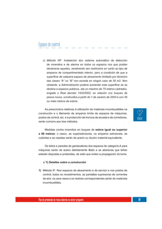 Equipos de control


     c) Método IIIF. Instalación dun sistema automático de detección
          de incendios e de alarma en todos os espazos nos que poidan
          declararse aqueles, xeralmente sen restricións en canto ao tipo de
          amparos de compartimentado interior, pero a condición de que a

          das clases “A” ou “B” non exceda en ningún caso de 50 m2. Non

          destina a espazos públicos, ata un máximo de 75 metros cadrados,
          engade o Real decreto 1422/2002, en relación cos buques de
          pesca novos, construídos a partir do 1 de xaneiro de 2003 e con 45
          ou máis metros de eslora.

     As prescricións relativas á utilización de materiais incombustibles na
construción e o illamento de amparos límite de espazos de máquinas,
postos de control, etc. e á protección de troncos de escada e de corredores,
serán comúns aos tres métodos.


    Medidas contra incendios en buques de eslora igual ou superior
a 60 metros: o casco, as superestruturas, os amparos estruturais, as
cubertas e as casetas serán de aceiro ou doutro material equivalente.


     Os teitos e paredes de gardacalores dos espazos de categoría A para
máquinas serán de aceiro debidamente illado e as aberturas que teñan
estarán dispostas e protexidas, de xeito que eviten a propagación do lume.




1) Método IF. Nos espazos de aloxamento e de servizo e nos postos de
     control, todos os revestimentos, as pantallas supresoras de correntes
     de aire, os ceos rasos e os restreis correspondentes serán de materiais
     incombustibles.




Plan de prevención de riscos laborais no sector pesqueiro                      107
 