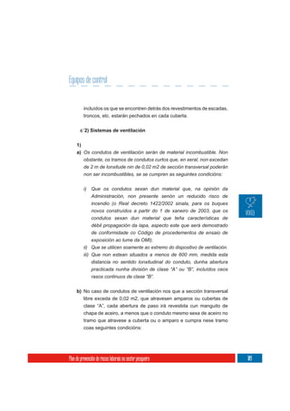 Equipos de control


          incluídos os que se encontren detrás dos revestimentos de escadas,
          troncos, etc. estarán pechados en cada cuberta.

       c´2) Sistemas de ventilación

     1)
     a) Os condutos de ventilación serán de material incombustible. Non
          obstante, os tramos de condutos curtos que, en xeral, non excedan
          de 2 m de lonxitude nin de 0,02 m2 de sección transversal poderán
          non ser incombustibles, se se cumpren as seguintes condicións:


          i)   Que os condutos sexan dun material que, na opinión da
               Administración, non presente senón un reducido risco de
               incendio (o Real decreto 1422/2002 sinala, para os buques
               novos construídos a partir do 1 de xaneiro de 2003, que os
               condutos sexan dun material que teña características de
               débil propagación da lapa, aspecto este que será demostrado
               de conformidade co Código de procedementos de ensaio de
               exposición ao lume da OMI).
          ii) Que se utilicen soamente ao extremo do dispositivo de ventilación.
          iii) Que non estean situados a menos de 600 mm, medida esta
               distancia no sentido lonxitudinal do conduto, dunha abertura
               practicada nunha división de clase “A” ou “B”, incluídos ceos
               rasos continuos de clase “B”.

     b) No caso de condutos de ventilación nos que a sección transversal
        libre exceda de 0,02 m2, que atravesen amparos ou cubertas de
          clase “A”, cada abertura de paso irá revestida cun manguito de
          chapa de aceiro, a menos que o conduto mesmo sexa de aceiro no
          tramo que atravese a cuberta ou o amparo e cumpra nese tramo
          coas seguintes condicións:




Plan de prevención de riscos laborais no sector pesqueiro                          109
 