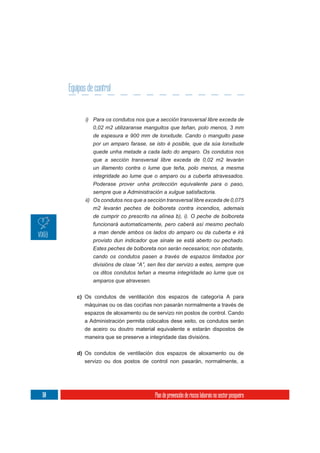Equipos de control


             i) Para os condutos nos que a sección transversal libre exceda de
                0,02 m2 utilizaranse manguitos que teñan, polo menos, 3 mm
                de espesura e 900 mm de lonxitude. Cando o manguito pase
                por un amparo farase, se isto é posible, que da súa lonxitude
                quede unha metade a cada lado do amparo. Os condutos nos
                que a sección transversal libre exceda de 0,02 m2 levarán
                un illamento contra o lume que teña, polo menos, a mesma
                integridade ao lume que o amparo ou a cuberta atravesados.
                Poderase prover unha protección equivalente para o paso,
                sempre que a Administración a xulgue satisfactoria.
             ii) Os condutos nos que a sección transversal libre exceda de 0,075
                 m2 levarán peches de bolboreta contra incendios, ademais
                 de cumprir co prescrito na alínea b), i). O peche de bolboreta
                 funcionará automaticamente, pero caberá así mesmo pechalo
                 a man dende ambos os lados do amparo ou da cuberta e irá
                 provisto dun indicador que sinale se está aberto ou pechado.
                 Estes peches de bolboreta non serán necesarios; non obstante,
                cando os condutos pasen a través de espazos limitados por
                divisións de clase “A”, sen lles dar servizo a estes, sempre que
                os ditos condutos teñan a mesma integridade ao lume que os
                amparos que atravesen.


         c) Os condutos de ventilación dos espazos de categoría A para
            máquinas ou os das cociñas non pasarán normalmente a través de
            espazos de aloxamento ou de servizo nin postos de control. Cando
            a Administración permita colocalos dese xeito, os condutos serán
            de aceiro ou doutro material equivalente e estarán dispostos de
            maneira que se preserve a integridade das divisións.

         d) Os condutos de ventilación dos espazos de aloxamento ou de
            servizo ou dos postos de control non pasarán, normalmente, a




110                                       Plan de prevención de riscos laborais no sector pesqueiro
 