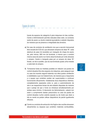 Equipos de control


          través de espazos de categoría A para máquinas nin das cociñas.
          Cando a Administración permita colocalos dese xeito, os condutos
          serán de aceiro ou doutro material equivalente e estarán dispostos
          de maneira que se preserve a integridade das divisións.

     e) No caso de condutos de ventilación nos que a sección transversal
        libre exceda de 0,02 m2, que atravesen amparos de clase “B”, cada
          abertura de paso irá revestida cun manguito de chapa de aceiro
          de, polo menos, 900 mm de lonxitude, a menos que o conduto
          mesmo sexa de aceiro nun tramo desa lonxitude por onde atravese
          o amparo. Cando o manguito pase por un amparo de clase “B”
          farase, se isto é posible, que da súa lonxitude quede unha metade
          a cada lado do amparo.


     f) Tomaranse todas as medidas posibles en relación cos postos de
        control situados fóra dos espazos de máquinas, para asegurar que
        no caso de incendio seguirá habendo nos ditos postos ventilación
        e visibilidade e que non haberá fume, de maneira que a maquinaria
          e o equipo que conteñan poidan ser supervisados e continuar

          completamente separados entre si, para a subministración de
          aire e as respectivas tomas de aire estarán dispostas de maneira
          que o perigo de que o fume se introduza simultaneamente por
          ambas sexa mínimo. A discreción da Administración, caberá non
          esixir o cumprimento destas prescricións no caso de postos de
          control situados nunha cuberta exposta ou de modo que dean a
          ela ou cando se poidan utilizar dispositivos de peche igualmente



     g) Cando os condutos de extracción dos fogóns das cociñas atravesen
        aloxamentos ou espazos que conteñan materiais combustibles,




Plan de prevención de riscos laborais no sector pesqueiro                      111
 
