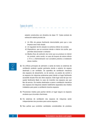 Equipos de control


              estarán construídos con divisións de clase “A”. Cada conduto de
              extracción estará provisto de:



                 limpeza sexa máis doada.
              ii) Un regulador de tiro situado no extremo inferior do conduto.
              iii) Dispositivos, que se accionen dende o interior da cociña, que
                 permitan desconectar o extractor.

                 do conduto, salvo cando, no caso de buques de eslora inferior
                 a 75 m, a Administración non considere práctica a instalación
                 deses medios.

      2)
           ventilación poderán quedar pechados dende o exterior do espazo
           destinado a ser ventilado. Os aparellos de ventilación mecánica
           dos espazos de aloxamento, os de servizo, os postos de control e
           os espazos de máquinas poderanse parar dende un lugar facilmente
           accesible situado fóra dos ditos espazos. Este lugar será tal que non
           quede facilmente illado no caso de incendio nos espazos aos que
           lles dá servizo. Os medios destinados a parar a ventilación mecánica
           dos espazos de máquinas estarán totalmente separados dos medios
           instalados para parar a ventilación doutros espazos.

      3) Proveranse medios para pechar dende un lugar seguro os espazos
         anulares que circunden chemineas.


      4) Os sistemas de ventilación dos espazos de máquinas serán
         independentes dos provistos para outros espazos.

      5) Nos pañois que conteñan cantidades considerables de produtos




112                                            Plan de prevención de riscos laborais no sector pesqueiro
 