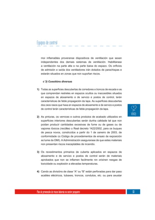 Equipos de control


     independentes dos demais sistemas de ventilación. Habilitarase

     de admisión e saída dos ventiladores irán dotados de parachispas e
     estarán situados en zonas que non supoñan riscos.

       c´3) Cuestións diversas


1)
     que comprendan restreles en espazos ocultos ou inaccesibles situados
     en espazos de aloxamento e de servizo e postos de control, terán


     dos ceos rasos que haxa en espazos de aloxamento e de servizo e postos
     de control terán características de feble propagación da lapa.


2) As pinturas, os vernices e outros produtos de acabado utilizados en

     poidan producir cantidades excesivas de fume ou de gases ou de
     vapores tóxicos (recólleo o Real decreto 1422/2002, para os buques
     de pesca novos, construídos a partir do 1 de xaneiro de 2003, de
     conformidade co Código de procedementos de ensaio de exposición
     ao lume da OMI). A Administración asegurarase de que estes materiais
     non presentan riscos inaceptables de incendio.

3) Os revestimentos primarios de cuberta aplicados en espazos de
     aloxamento e de servizo e postos de control serán de materiais

     toxicidade ou explosión a elevadas temperaturas.

4) Cando as divisións de clase “A” ou “B” están perforadas para dar paso
     acables eléctricos, tubaxes, troncos, condutos, etc. ou para axustar




Plan de prevención de riscos laborais no sector pesqueiro                     113
 