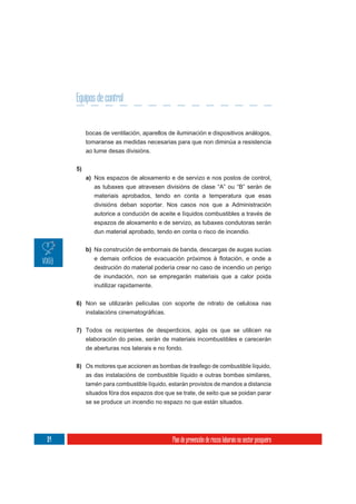 Equipos de control


           bocas de ventilación, aparellos de iluminación e dispositivos análogos,
           tomaranse as medidas necesarias para que non diminúa a resistencia
           ao lume desas divisións.

      5)
           a) Nos espazos de aloxamento e de servizo e nos postos de control,
              as tubaxes que atravesen divisións de clase “A” ou “B” serán de
              materiais aprobados, tendo en conta a temperatura que esas
              divisións deban soportar. Nos casos nos que a Administración
              autorice a condución de aceite e líquidos combustibles a través de
              espazos de aloxamento e de servizo, as tubaxes condutoras serán
              dun material aprobado, tendo en conta o risco de incendio.

           b) Na construción de embornais de banda, descargas de augas sucias

              destrución do material podería crear no caso de incendio un perigo
              de inundación, non se empregarán materiais que a calor poida
              inutilizar rapidamente.

      6) Non se utilizarán películas con soporte de nitrato de celulosa nas



      7) Todos os recipientes de desperdicios, agás os que se utilicen na
           elaboración do peixe, serán de materiais incombustibles e carecerán
           de aberturas nos laterais e no fondo.


      8) Os motores que accionen as bombas de trasfego de combustible líquido,
         as das instalacións de combustible líquido e outras bombas similares,
           tamén para combustible líquido, estarán provistos de mandos a distancia
           situados fóra dos espazos dos que se trate, de xeito que se poidan parar
           se se produce un incendio no espazo no que están situados.




114                                         Plan de prevención de riscos laborais no sector pesqueiro
 