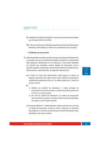 Equipos de control


     9) Instalaranse bandexas de goteo nos puntos necesarios para impedir
          que escape aceite ás sentinas.

     10) Nos compartimentos utilizados para almacenar peixe protexerase o
        illamento combustible por medio dun revestimento ben axustado.

       c´4) Medios de evacuación


1) Haberá escadas e escalas que dean acceso aos espazos de aloxamento
   e a aqueles nos que normalmente traballe a tripulación e saída dende
     tales espazos, exceptuados os de máquinas, e que están dispostas
     de maneira que constitúan medios rápidos de evacuación cara á
     cuberta exposta e dende esta cara ás embarcacións de supervivencia.
     Observaranse, especialmente, as seguintes disposicións:

     a) A todos os niveis dos aloxamentos, cada espazo ou grupo de
        espazos reducidos terá, polo menos, dous medios de evacuación
          amplamente separados entre si e un deles poderá ser o medio de
          acceso normal.
     b)
          i) Debaixo da cuberta de intemperie, o medio principal de
               evacuación será unha escada e o medio secundario poderá ser
               un tronco ou unha escada.
          ii) Por riba da cuberta de intemperie, os medios de evacuación
              serán escadas ou portas, ou ambas as dúas cousas combinadas,
              que dean a unha cuberta exposta.


     c) Excepcionalmente, a Administración poderá permitir que só haxa
        un medio de evacuación, tendo en conta a natureza e a situación
          dos espazos e o número de persoas que normalmente poidan estar
          aloxadas ou de servizo nestes.




Plan de prevención de riscos laborais no sector pesqueiro                    115
 
