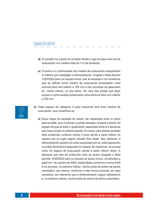 Equipos de control


         d) O corredor ou a parte de corredor dende o que só haxa unha vía de
            evacuación non medirá máis de 7 m de lonxitude.

         e) O ancho e a continuidade dos medios de evacuación responderán
            a criterios que satisfagan a Administración. Engade o Real decreto
            1422/2002 para os buques novos, que as escadas e os corredores
            que se utilicen como medios de evacuación presentarán unha
            anchura libre non inferior a 700 mm e irán provistos de pasamáns
            en, cando menos, un dos lados. Os vans das portas que dean
            acceso a unha escada presentarán unha anchura libre non inferior
            a 700 mm.

      2) Cada espazo de categoría A para máquinas terá dous medios de
         evacuación, que consistirán en:

         a) Dous xogos de escadas de aceiro, tan separadas entre si como
            sexa posible, que conduzan a portas situadas na parte superior do
            espazo de que se trate e, igualmente, separadas entre si e dende as
            que haxa acceso á cuberta exposta. En xeral, unha destas escadas
            dará protección continua contra o lume dende a parte inferior do
            espazo ata un lugar seguro situado fóra deste. Non obstante, a
            Administración poderá non esixir esa protección se, pola disposición
            ou polas dimensións especiais do espazo de máquinas, se provea
            unha vía segura de evacuación dende a parte inferior deste. A
            estrutura que dea tal protección será de aceiro (engade o Real
            decreto 1422/2002 para os buques de pesca novos, construídos a
            partir do 1 de xaneiro de 2003: estará illada conforme á norma A-60
            e irá provista, no extremo inferior, dunha porta de aceiro de peche
            automático, así mesmo, conforme á dita norma) provista, en caso
            necesario, dun illamento que a Administración xulgue satisfactorio
            e, no extremo inferior, dunha porta de aceiro de peche automático.




116                                       Plan de prevención de riscos laborais no sector pesqueiro
 