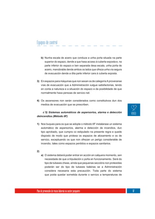 Equipos de control


     b) Nunha escala de aceiro que conduza a unha porta situada na parte
          superior do espazo, dende a que haxa acceso á cuberta exposta e, na
          parte inferior do espazo e ben separada desa escala, unha porta de
          aceiro, manobrable dende ambos os lados que ofreza unha vía segura
          de evacuación dende a dita parte inferior cara á cuberta exposta.


3) En espazos para máquinas que non sexan os de categoría A proveranse
   vías de evacuación que a Administración xulgue satisfactorias, tendo
   en conta a natureza e a situación do espazo e da posibilidade de que
   normalmente haxa persoas de servizo nel.


4) Os ascensores non serán considerados como constitutivos dun dos
   medios de evacuación que se prescriben.



deincendios (Método IIF)


1) Nos buques para os que se adopte o método IIF instalarase un sistema
   automático de aspersorios, alarma e detección de incendios, dun
   tipo aprobado, que cumpra co estipulado na presente regra e quede
   disposto de modo que protexa os espazos de aloxamento e os de
     servizo, exceptuando os que non ofrezan un perigo considerable de
     incendio, tales como espazos perdidos e espazos sanitarios.

2)
     a) O sistema deberá poder entrar en acción en calquera momento, sen
          necesidade de que a tripulación o poña en funcionamento. Será do
          tipo de tubaxes cheas, aínda que pequenas seccións non protexidas
          poderán ser do tipo de tubaxes baleiras se a Administración
          considera necesaria esta precaución. Toda parte do sistema
          que poida quedar sometida durante o servizo a temperaturas de




Plan de prevención de riscos laborais no sector pesqueiro                       117
 