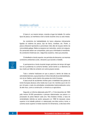 Antecedentes e xustificación


          O barco é, ao mesmo tempo, vivenda e lugar de traballo. En certos
     tipos de pesca, os mariñeiros viven a bordo durante cinco ou seis meses.

          As condicións de habitabilidade do barco atópanse intimamente
     ligadas ao sistema de pesca, tipo de barco, tonelaxe, etc. Porén, a
     pesca artesanal representa a porcentaxe máis alta de buques dentro da
     comunidade galega. Neles os espazos son reducidos, cando non exiguos.
     Os camarotes deben ser compartidos, polo que a intimidade é inexistente.
     As condicións hixiénicas son, nalgunhas ocasións, máis que precarias.


         O traballador a bordo soporta, nos períodos de descanso, as mesmas
     condicións ambientais (ruído, vibración) que durante o traballo.

          A permanencia a bordo durante longos períodos de tempo dá lugar
     non só a problemas no contorno familiar, senón tamén a un illamento do
     seu medio por falta de contacto con outros grupos sociais.


           Todo o anterior tradúcese en que a pesca é, dentro de todas as
     actividades laborais, a que presenta un índice máis alto de accidentabilidade,
     non só en Galicia, senón dentro dos países da Unión Europea.
           A taxa anual de accidentes mortais para a totalidade dos países da
     Unión Europea alcanza unha media dun 2 por mil, mentres que é do 0,3
     por mil para o resto de actividades consideradas tradicionalmente como
     de alto risco, como a construción, a minería ou a agricultura.

          Segundo un informe elaborado pola OIT, o 13 de decembro de 1999
     polo menos 24.000 pescadores e persoas relacionadas coa pesca e o
     procesado do peixe falecen cada ano. Nos Estados Unidos, a taxa de
     sinistralidade referida ao sector pesqueiro en 1996 foi dezaseis veces
     superior á do traballo policial e o relacionado coa loita contra o lume, e
     corenta veces superior á media nacional. En Dinamarca, a dita taxa entre




10                                         Plan de prevención de riscos laborais no sector pesqueiro
 