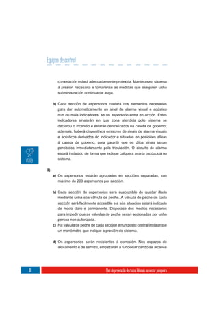 Equipos de control


              conxelación estará adecuadamente protexida. Manterase o sistema
              á presión necesaria e tomaranse as medidas que aseguren unha
              subministración continua de auga.


           b) Cada sección de aspersorios contará cos elementos necesarios
              para dar automaticamente un sinal de alarma visual e acústico
              nun ou máis indicadores, se un aspersorio entra en acción. Estes
              indicadores sinalarán en que zona atendida polo sistema se
              declarou o incendio e estarán centralizados na caseta de goberno;
              ademais, haberá dispositivos emisores de sinais de alarma visuais
              e acústicos derivados do indicador e situados en posicións alleas
              á caseta de goberno, para garantir que os ditos sinais sexan
              percibidos inmediatamente pola tripulación. O circuíto de alarma
              estará instalado de forma que indique calquera avaría producida no
              sistema.


      3)
           a) Os aspersorios estarán agrupados en seccións separadas, cun
              máximo de 200 aspersorios por sección.

           b) Cada sección de aspersorios será susceptible de quedar illada
              mediante unha soa válvula de peche. A válvula de peche de cada
              sección será facilmente accesible e a súa situación estará indicada
              de modo claro e permanente. Disporase dos medios necesarios
              para impedir que as válvulas de peche sexan accionadas por unha
              persoa non autorizada.
           c) Na válvula de peche de cada sección e nun posto central instalarase
              un manómetro que indique a presión do sistema.

           d) Os aspersorios serán resistentes á corrosión. Nos espazos de
              aloxamento e de servizo, empezarán a funcionar cando se alcance




118                                        Plan de prevención de riscos laborais no sector pesqueiro
 