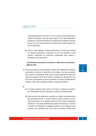 Equipos de control


          unha temperatura de entre 68° C e 79° C, pero en locais tales como
          cuartos de secado, nos que cabe esperar unha alta temperatura
          ambiente, a de funcionamento dos aspersorios poderase aumentar
          ata en 30° C por riba da máxima prevista para a parte superior do
          local considerado.

     e) Xunto a cada indicador, haberá unha lista ou un plano que mostre
          os espazos protexidos e a posición da zona con respecto a cada
          sección. Disporase de instrucións adecuadas para probas e
          operacións de mantemento.


       c´6) Sistemas automáticos de alarma e detección de incendios
       (Método IIIF)

1) Nos buques para os que se adopte o método IIIF instalarase un sistema
   automático de alarma e detección de incendios, dun tipo aprobado,
   que cumpra co estipulado nesta regra e quede disposto de modo que
     detecte a presenza de lume en todos os espazos de aloxamento e os
     de servizo, exceptuando os que non ofrezan un perigo considerable de
     incendio, tales como espazos perdidos e espazos sanitarios.

2)
     a) O sistema deberá poder entrar en acción en calquera momento,
          sen necesidade de que a tripulación o poña en funcionamento.

     b) Cada sección de detectores contará cos medios necesarios para
          dar automaticamente un sinal de alarma visual e acústico nun ou
          máis indicadores, se un detector entra en acción. Estes indicadores
          sinalarán en que zona atendida polo sistema se declarou o incendio
          e estarán centralizados na caseta de goberno e en calquera outra
          posición que garantan que todo sinal de alarma emitido polo




Plan de prevención de riscos laborais no sector pesqueiro                       119
 