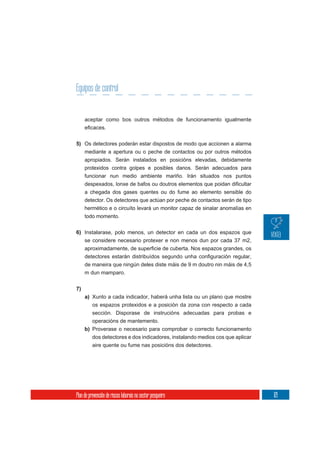 Equipos de control


     aceptar como bos outros métodos de funcionamento igualmente



5) Os detectores poderán estar dispostos de modo que accionen a alarma
     mediante a apertura ou o peche de contactos ou por outros métodos
     apropiados. Serán instalados en posicións elevadas, debidamente
     protexidos contra golpes e posibles danos. Serán adecuados para
     funcionar nun medio ambiente mariño. Irán situados nos puntos

     a chegada dos gases quentes ou do fume ao elemento sensible do
     detector. Os detectores que actúan por peche de contactos serán de tipo
     hermético e o circuíto levará un monitor capaz de sinalar anomalías en
     todo momento.


6) Instalarase, polo menos, un detector en cada un dos espazos que
   se considere necesario protexer e non menos dun por cada 37 m2,



     de maneira que ningún deles diste máis de 9 m doutro nin máis de 4,5
     m dun mamparo.

7)
     a) Xunto a cada indicador, haberá unha lista ou un plano que mostre
          os espazos protexidos e a posición da zona con respecto a cada
        sección. Disporase de instrucións adecuadas para probas e
        operacións de mantemento.
     b) Proverase o necesario para comprobar o correcto funcionamento
          dos detectores e dos indicadores, instalando medios cos que aplicar
          aire quente ou fume nas posicións dos detectores.




Plan de prevención de riscos laborais no sector pesqueiro                       121
 