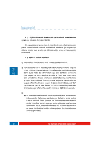 Equipos de control


      carga con elevado risco de incendio

            Os espazos de carga cun risco de incendio elevado estarán protexidos

      sistema extintor que, a xuízo da Administración, ofreza unha protección
      equivalente.




      1) Proveranse, como mínimo, dúas bombas contra incendios.

      2) Para o caso no que un incendio producido nun compartimento calquera
         poida inutilizar todas as bombas contra incendios, existirá ademais a
         bordo outro medio de subministrar auga para combater o incendio.
         Nos buques de eslora igual ou superior a 75 m, este outro medio


           e capaz de subministrar dous chorros de auga que a Administración

           de xaneiro de 2003, o Real decreto 1422/2002 determina que os dous
           chorros de auga teñan unha presión mínima de 0,25 N/mm cadrado.


      3)
           a) As bombas contra incendios serán motorizadas e de accionamento
              independente. As bombas sanitarias, as de lastre, as de sentina
              e as de servizos xerais poderán ser consideradas como bombas
              contra incendios, sempre que non sexan utilizadas para bombear
              combustible e que, se se lles destina de vez en cando a transvasar
              ou elevar combustible líquido, estean dotadas dos dispositivos de
              cambio apropiados.




122                                        Plan de prevención de riscos laborais no sector pesqueiro
 