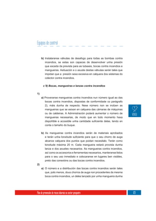 Equipos de control


     b) Instalaranse válvulas de desafogo para todas as bombas contra
          incendios, se estas son capaces de desenvolver unha presión
          que exceda da prevista para as tubaxes, bocas contra incendios e
          mangueiras. Asituación e o axuste destas válvulas serán tales que
          impidan que a presión sexa excesiva en calquera dos sistemas do
          colector contra incendios.




1)
     a) Proveranse mangueiras contra incendios nun número igual ao das
        bocas contra incendios, dispostas de conformidade co parágrafo
        2), máis dunha de respecto. Nese número non se inclúen as
        mangueiras que se esixan en calquera das cámaras de máquinas
        ou de caldeiras. A Administración poderá aumentar o número de
        mangueiras necesarias, de modo que en todo momento haxa


          conta o tamaño do buque.

     b) As mangueiras contra incendios serán de materiais aprobados

          alcance calquera dos puntos que poidan necesitalo. Terán como
          lonxitude máxima 20 m. Cada mangueira estará provista dunha
          lanza e dos axustes necesarios. As mangueiras contra incendios,
          así como os accesorios e ferramentas necesarios, manteranse listos
          para o seu uso inmediato e colocaranse en lugares ben visibles,
          preto das conexións ou das bocas contra incendios.
2)
     a) O número e a distribución das bocas contra incendios serán tales
          que, polo menos, dous chorros de auga non procedentes da mesma
          boca contra incendios, un deles lanzado por unha mangueira dunha




Plan de prevención de riscos laborais no sector pesqueiro                      123
 