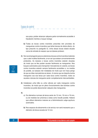 Equipos de control


              soa peza, poidan alcanzar calquera parte normalmente accesible á
              tripulación mentres o buque navega.

           b) Todas as bocas contra incendios prescritas irán provistas de
              mangueiras contra incendios que teñan lanzas de dobre efecto, do
              tipo prescrito no parágrafo 5). Unha desas bocas estará situada
              cerca da entrada do espazo que se desexe protexer.


      3) Non se empregarán para os colectores e bocas contra incendios materiais
         que o calor inutilice facilmente, a non ser que estean convenientemente
         protexidos. As tubaxes e bocas contra incendios estarán situadas
         de modo que se lles poidan axustar facilmente as mangueiras. Nos
           buques autorizados para transportar mercadorías en cuberta, as bocas
           contra incendios estarán sempre facilmente accesibles e, na medida
           do posible, as tubaxes irán instaladas de modo que non haxa perigo
           de que as ditas mercadorías as danen. A menos que se dispoña dunha
           mangueira coa súa lanza por cada boca contra incendios, todos os
           axustes e lanzas de mangueira serán completamente intercambiables.


      4) Instalarase unha billa ou unha válvula por cada mangueira contra
         incendios, de modo que en pleno funcionamento das bombas contra
           incendios se poida desconectar calquera das mangueiras.

      5)
           a) Os diámetros normais de lanza serán de 12 mm, 16 mm e 19 mm,
              ou de medidas tan próximas a estas como resulte posible. Haberá
              que utilizar diámetros maiores se a Administración xulga oportuno
              autorizalos.

           b) Nos espazos de aloxamento e de servizo non será necesario que o
              diámetro de lanza exceda de 12 mm.




124                                       Plan de prevención de riscos laborais no sector pesqueiro
 