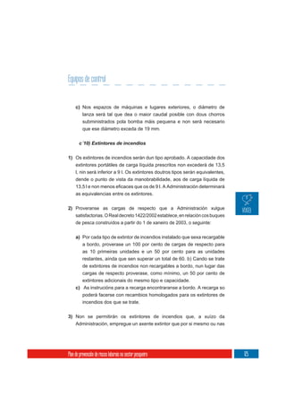 Equipos de control


     c) Nos espazos de máquinas e lugares exteriores, o diámetro de
          lanza será tal que dea o maior caudal posible con dous chorros
          subministrados pola bomba máis pequena e non será necesario
          que ese diámetro exceda de 19 mm.

       c´10) Extintores de incendios

1) Os extintores de incendios serán dun tipo aprobado. A capacidade dos
   extintores portátiles de carga líquida prescritos non excederá de 13,5
   l, nin será inferior a 9 l. Os extintores doutros tipos serán equivalentes,
     dende o punto de vista da manobrabilidade, aos de carga líquida de

     as equivalencias entre os extintores.


2) Proveranse as cargas de respecto que a Administración xulgue
   satisfactorias. O Real decreto 1422/2002 establece, en relación cos buques
   de pesca construídos a partir do 1 de xaneiro de 2003, o seguinte:


     a) Por cada tipo de extintor de incendios instalado que sexa recargable
        a bordo, proverase un 100 por cento de cargas de respecto para
        as 10 primeiras unidades e un 50 por cento para as unidades
          restantes, aínda que sen superar un total de 60. b) Cando se trate
          de extintores de incendios non recargables a bordo, nun lugar das
        cargas de respecto proverase, como mínimo, un 50 por cento de
        extintores adicionais do mesmo tipo e capacidade.
     c) As instrucións para a recarga encontraranse a bordo. A recarga so
          poderá facerse con recambios homologados para os extintores de
          incendios dos que se trate.

3) Non se permitirán os extintores de incendios que, a xuízo da
   Administración, empregue un axente extintor que por si mesmo ou nas




Plan de prevención de riscos laborais no sector pesqueiro                        125
 