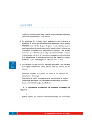 Equipos de control


         condicións de uso que se poida esperar desprenda gases tóxicos en
         cantidades perigosas para o ser humano.

      4) Os extintores de incendios serán examinados periodicamente e
         sometidos ás probas que a Administración determine. O Real decreto
         1422/2002, respecto dos buques de pesca novos, establece que os
         extintores de incendios serán examinados anualmente por unha persoa
         competente, autorizada pola Administración marítima. Cada extintor
         marcarase cun rótulo no que se indique que foi examinado. Todos os
         recipientes dos extintores de incendios presurizados permanentemente
         e as bombonas de propelente dos extintores non presurizados serán
         sometidas a unha proba de presión hidráulica cada 10 anos.

      5) Normalmente, un dos extintores portátiles destinados a ser utilizados
         nun espazo determinado estará situado preto da entrada ao dito
         espazo.


         Extintores portátiles nos postos de control e nos espazos de
         aloxamento e de servizo.
         Nos postos de control e nos espazos de aloxamento e de servizo
         proveranse, polo menos, cinco extintores portátiles de tipo aprobado
         que a Administración xulgue satisfactorios.



      máquinas

              1)
         a) Nos espazos que conteñan caldeiras alimentadas con combustible




126                                       Plan de prevención de riscos laborais no sector pesqueiro
 