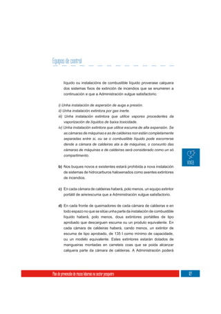 Equipos de control


          líquido ou instalacións de combustible líquido proverase calquera

          continuación e que a Administración xulgue satisfactorio:

     i) Unha instalación de aspersión de auga a presión.
     ii) Unha instalación extintora por gas inerte.
     iii) Unha instalación extintora que utilice vapores procedentes da
         vaporización de líquidos de baixa toxicidade.
     iv) Unha instalación extintora que utilice escuma de alta expansión. Se
         as cámaras de máquinas e as de caldeiras non están completamente
          separadas entre si, ou se o combustible líquido pode escorrerse
          dende a cámara de caldeiras ata a de máquinas, o conxunto das
          cámaras de máquinas e de caldeiras será considerado como un só
          compartimento.

     b) Nos buques novos e existentes estará prohibida a nova instalación
        de sistemas de hidrocarburos haloxenados como axentes extintores
          de incendios.

     c) En cada cámara de caldeiras haberá, polo menos, un equipo extintor
        portátil de aire/escuma que a Administración xulgue satisfactorio.


     d) En cada fronte de queimadores de cada cámara de caldeiras e en
          todo espazo no que se sitúe unha parte da instalación de combustible
          líquido haberá, polo menos, dous extintores portátiles de tipo
          aprobado que descarguen escuma ou un produto equivalente. En
          cada cámara de caldeiras haberá, cando menos, un extintor de
          escuma de tipo aprobado, de 135 l como mínimo de capacidade,
          ou un modelo equivalente. Estes extintores estarán dotados de
          mangueiras montadas en carreteis coas que se poida alcanzar
          calquera parte da cámara de caldeiras. A Administración poderá




Plan de prevención de riscos laborais no sector pesqueiro                        127
 