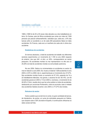 Antecedentes e xustificación


1989 e 1996 foi de 25 a 30 veces máis elevada ca a dos traballadores en
terra. En Guinea, país de África occidental que conta con máis de 7.000
persoas que pescan artesanalmente, calcúlase que, cada ano, o 6% das
barcas sofre un accidente e un de cada 200 pescadores falece en tales
accidentes. En Francia, cada ano un mariñeiro de cada oito é vítima dun
accidente.


       Estatísticas de accidentes


     En termos absolutos, o total de accidentes de traballo nos diferentes
sectores experimentou un incremento de 1.159 no ano 2004 respecto
do anterior, dos que 444 –é dicir, un 38%– corresponderon ao sector
pesqueiro. Os accidentes mortais no mar representaron no dito ano un
25,29% do total de accidentes mortais na comunidade autónoma.


     No ano 2004, Galicia viu incrementados os accidentes no sector do
mar en relación co ano 2003. Así, houbo un total de 1.628 accidentes no ano
2003 e 2.072 no 2004; isto é, experimentouse un incremento dun 27,27%.
Nos accidentes mortais houbo un aumento do 57,14%, pasando de 14 a
22 traballadores falecidos; nos graves, o ascenso foi dun 36,14%, con 83
accidentes graves en 2003 e 113 en 2004 e, nos leves, o incremento foi do
26,52%. É dicir, resulta obvio que hai unha subida no índice de accidentes,
destacando por provincias Pontevedra, onde se acumulou case a metade
dos accidentes habidos durante o ano 2004 e o 77,27% dos mortais.


       Estrutura do sector


      Outra cuestión que convén ter en conta, é a gran cantidade de barcos,
de tripulacións, de portos, en suma de actividade pesqueira en Galicia,
que acapara case o 50% da total en España. A continuación ofrécense os
datos xerais da frota.




Plan de prevención de riscos laborais no sector pesqueiro                     11
 