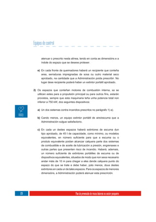 Equipos de control


            atenuar o prescrito nesta alínea, tendo en conta as dimensións e a
            índole do espazo que se desexe protexer.

         e) En cada fronte de queimadores haberá un recipiente que conteña
            area, serraduras impregnadas de sosa ou outro material seco
            aprobado, na cantidade que a Administración poida prescribir. No
            lugar dese recipiente poderá haber un extintor portátil aprobado.


      2) Os espazos que conteñan motores de combustión interna, xa se


         provistos, sempre que esta maquinaria teña unha potencia total non
         inferior a 750 kW, dos seguintes dispositivos:

         a) Un dos sistemas contra incendios prescritos no parágrafo 1) a).

         b) Cando menos, un equipo extintor portátil de aire/escuma que a
            Administración xulgue satisfactorio.


         c) En cada un destes espazos haberá extintores de escuma dun
            tipo aprobado, de 45 l de capacidade, como mínimo, ou modelos

            produto equivalente poidan alcanzar calquera parte dos sistemas
            de combustible e de aceite de lubricación a presión, engrenaxes e
            outras partes que presenten risco de incendio. Haberá, ademais,

            dispositivos equivalentes, situados de modo que non sexa necesario
            andar máis de 10 m para chegar a eles dende calquera punto do
            espazo do que se trate e debe haber, polo menos, dous destes
            extintores en cada un de tales espazos. Para os espazos de menores
            dimensións, a Administración poderá atenuar esta prescrición.




128                                       Plan de prevención de riscos laborais no sector pesqueiro
 