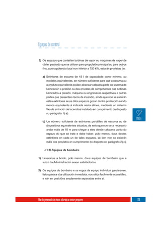 Equipos de control


3) Os espazos que conteñan turbinas de vapor ou máquinas de vapor de
     cárter pechado que se utilicen para propulsión principal ou para outros



     a) Extintores de escuma de 45 l de capacidade como mínimo, ou

          o produto equivalente poidan alcanzar calquera parte do sistema de
          lubricación a presión ou das envoltas de compoñentes das turbinas
          lubricados a presión, máquina ou engrenaxes respectivas e outras
          partes que presenten riscos de incendio, aínda que non se esixirán
          estes extintores se os ditos espazos gozan dunha protección cando
          menos equivalente á indicada nesta alínea, mediante un sistema

          no parágrafo 1) a).

     b)
          dispositivos equivalentes situados, de xeito que non sexa necesario
          andar máis de 10 m para chegar a eles dende calquera punto do
          espazo do que se trate e debe haber, polo menos, dous destes
          extintores en cada un de tales espazos, se ben non se esixirán
          máis dos provistos en cumprimento do disposto no parágrafo 2) c).




1) Levaranse a bordo, polo menos, dous equipos de bombeiro que a
   xuízo da Administración sexan satisfactorios.


2) Os equipos de bombeiro e os xogos de equipo individual gardaranse,
   listos para a súa utilización inmediata, nos sitios facilmente accesibles,
     e irán en posicións amplamente separadas entre si.




Plan de prevención de riscos laborais no sector pesqueiro                       129
 