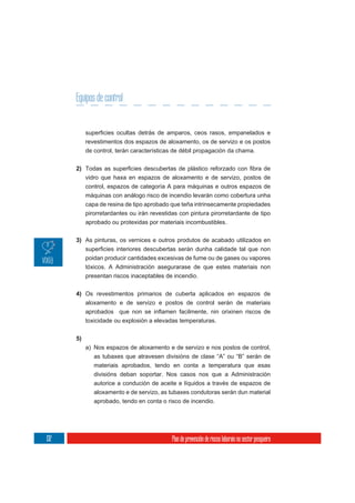 Equipos de control


           revestimentos dos espazos de aloxamento, os de servizo e os postos
           de control, terán características de débil propagación da chama.

      2)
           vidro que haxa en espazos de aloxamento e de servizo, postos de
           control, espazos de categoría A para máquinas e outros espazos de
           máquinas con análogo risco de incendio levarán como cobertura unha
           capa de resina de tipo aprobado que teña intrinsecamente propiedades
           pirorretardantes ou irán revestidas con pintura pirorretardante de tipo
           aprobado ou protexidas por materiais incombustibles.

      3) As pinturas, os vernices e outros produtos de acabado utilizados en

           poidan producir cantidades excesivas de fume ou de gases ou vapores
           tóxicos. A Administración asegurarase de que estes materiais non
           presentan riscos inaceptables de incendio.


      4) Os revestimentos primarios de cuberta aplicados en espazos de
         aloxamento e de servizo e postos de control serán de materiais

           toxicidade ou explosión a elevadas temperaturas.


      5)
           a) Nos espazos de aloxamento e de servizo e nos postos de control,
              as tubaxes que atravesen divisións de clase “A” ou “B” serán de
              materiais aprobados, tendo en conta a temperatura que esas
              divisións deban soportar. Nos casos nos que a Administración
              autorice a condución de aceite e líquidos a través de espazos de
              aloxamento e de servizo, as tubaxes condutoras serán dun material
              aprobado, tendo en conta o risco de incendio.




132                                         Plan de prevención de riscos laborais no sector pesqueiro
 