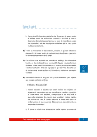 Equipos de control


     b) Na construción de embornais de banda, descargas de augas sucias

          destrución do material podería crear no caso de incendio un perigo
          de inundación, non se empregarán materiais que a calor poida
          inutilizar rapidamente.

6) Todos os recipientes de desperdicios, excepto os que se utilicen na
     elaboración do peixe, serán de materiais incombustibles e carecerán
     de aberturas nos laterais e no fondo.


7) Os motores que accionen as bombas de trasfego de combustible
   líquido, as das instalacións de combustible líquido e outras bombas
   similares, tamén para combustible líquido, estarán provistos de mandos
   a distancia situados fóra dos espazos de que se trate, de xeito que
   se poidan parar se se produce un incendio no espazo no que están
   situados.


8) Instalaranse bandexas de goteo nos puntos necesarios para impedir
   que escape aceite ás sentinas.

       c´4)Medios de evacuación


     1) Haberá escadas e escalas que dean acceso aos espazos de
          aloxamento e a aqueles nos que normalmente traballe a tripulación
          e saída dende tales espazos, exceptuados os de máquinas, e
          que están dispostas de maneira que constitúan medios rápidos
          de evacuación cara á cuberta exposta e dende esta cara ás
          embarcacións de supervivencia. Observaranse, especialmente, as
          seguintes disposicións:

     a) A todos os niveis dos aloxamentos, cada espazo ou grupo de




Plan de prevención de riscos laborais no sector pesqueiro                      133
 