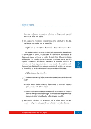 Equipos de control


     dun dos medios de evacuación, polo que se lle prestará especial
     atención á saída que quede.

3) Os ascensores non serán considerados como substitutivos dun dos
   medios de evacuación que se prescriben.

       c´5) Sistemas automáticos de alarma e detección de incendios


     Cando a Administración autorice o emprego de materiais combustibles
na construción ou cando, doutro xeito, na construción de espazos de
aloxamento ou de servizo e de postos de control se utilizasen materiais
combustibles en cantidades considerables, prestarase unha atención
especial á instalación dun sistema automático de alarma e detección de
incendios nos ditos espazos, tendo en conta as súas dimensións, a súa
disposición e a súa situación con respecto aos postos de control e, se procede,
as características de propagación da chama do mobiliario instalado.




1) O número mínimo e o tipo de bombas contra incendios que se instalarán
     serán:

     a) Unha bomba motorizada non dependente da máquina principal
        polo que respecta á forza motriz.


     b) Unha bomba motorizada accionada pola máquina principal, a condición
          de que sexa posible desembragar facilmente os eixes portahélices
          ou de que estea instalada unha hélice de paso vendible.


2) As bombas sanitarias, as de sentina, as de lastre, as de servizos
     xerais ou calquera outra poderán ser utilizadas como bombas contra




Plan de prevención de riscos laborais no sector pesqueiro                         135
 