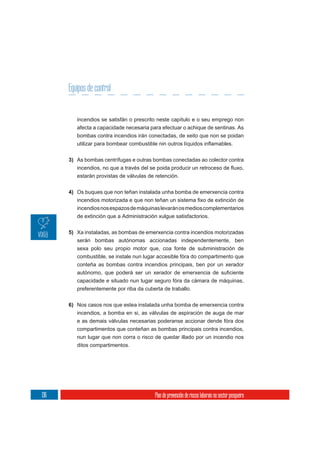 Equipos de control


         incendios se satisfán o prescrito neste capítulo e o seu emprego non
         afecta a capacidade necesaria para efectuar o achique de sentinas. As
         bombas contra incendios irán conectadas, de xeito que non se poidan



      3) As bombas centrífugas e outras bombas conectadas ao colector contra

         estarán provistas de válvulas de retención.

      4) Os buques que non teñan instalada unha bomba de emerxencia contra


         incendios nos espazos de máquinas levarán os medios complementarios
         de extinción que a Administración xulgue satisfactorios.

      5) Xa instaladas, as bombas de emerxencia contra incendios motorizadas
         serán bombas autónomas accionadas independentemente, ben
         sexa polo seu propio motor que, coa fonte de subministración de
         combustible, se instale nun lugar accesible fóra do compartimento que
         conteña as bombas contra incendios principais, ben por un xerador

         capacidade e situado nun lugar seguro fóra da cámara de máquinas,
         preferentemente por riba da cuberta de traballo.


      6) Nos casos nos que estea instalada unha bomba de emerxencia contra
         incendios, a bomba en si, as válvulas de aspiración de auga de mar
         e as demais válvulas necesarias poderanse accionar dende fóra dos
         compartimentos que conteñan as bombas principais contra incendios,
         nun lugar que non corra o risco de quedar illado por un incendio nos
         ditos compartimentos.




136                                      Plan de prevención de riscos laborais no sector pesqueiro
 
