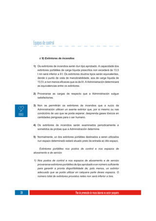 Equipos de control


           c´8) Extintores de incendios

      1) Os extintores de incendios serán dun tipo aprobado. A capacidade dos
         extintores portátiles de carga líquida prescritos non excederá de 13,5
         l nin será inferior a 9 l. Os extintores doutros tipos serán equivalentes,
         dende o punto de vista de manobrabilidade, aos de carga líquida de

         as equivalencias entre os extintores.

      2) Proveranse as cargas de respecto que a Administración xulgue
         satisfactorias.

      3) Non se permitirán os extintores de incendios que a xuízo da
         Administración utilicen un axente extintor que, por si mesmo ou nas
         condicións de uso que se poida esperar, desprenda gases tóxicos en
         cantidades perigosas para o ser humano.


      4) Os extintores de incendios serán examinados periodicamente e
         sometidos ás probas que a Administración determine.


      5) Normalmente, un dos extintores portátiles destinados a seren utilizados
         nun espazo determinado estará situado preto da entrada ao dito espazo.


           Extintores portátiles nos postos de control e nos espazos de
      aloxamento e de servizo


      1) Nos postos de control e nos espazos de aloxamento e de servizo

         para garantir a pronta dispoñibilidade de, polo menos, un extintor
         adecuado que se poida utilizar en calquera parte deses espazos. O
         número total de extintores provistos neles non será inferior a tres.




138                                        Plan de prevención de riscos laborais no sector pesqueiro
 