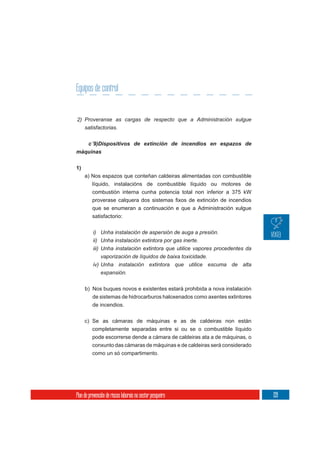 Equipos de control


2) Proveranse as cargas de respecto que a Administración xulgue
     satisfactorias.



máquinas

1)
     a) Nos espazos que conteñan caldeiras alimentadas con combustible
        líquido, instalacións de combustible líquido ou motores de
        combustión interna cunha potencia total non inferior a 375 kW


          que se enumeran a continuación e que a Administración xulgue
          satisfactorio:

          i) Unha instalación de aspersión de auga a presión.
          ii) Unha instalación extintora por gas inerte.
          iii) Unha instalación extintora que utilice vapores procedentes da
              vaporización de líquidos de baixa toxicidade.
          iv) Unha instalación extintora que utilice escuma de alta
              expansión.

     b) Nos buques novos e existentes estará prohibida a nova instalación
          de sistemas de hidrocarburos haloxenados como axentes extintores
          de incendios.

     c) Se as cámaras de máquinas e as de caldeiras non están
          completamente separadas entre si ou se o combustible líquido
          pode escorrerse dende a cámara de caldeiras ata a de máquinas, o
          conxunto das cámaras de máquinas e de caldeiras será considerado
          como un só compartimento.




Plan de prevención de riscos laborais no sector pesqueiro                      139
 