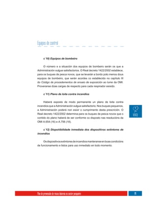 Equipos de control



       O número e a situación dos equipos de bombeiro serán os que a
Administración xulgue satisfactorios. O Real decreto 1422/2002 establece,
para os buques de pesca novos, que se levarán a bordo polo menos dous
equipos de bombeiro, que serán acordes co establecido no capítulo III
do Código de procedementos de ensaio de exposición ao lume da OMI.
Proveranse dúas cargas de respecto para cada respirador esixido.

       c´11) Plano de loita contra incendios


     Haberá exposto de modo permanente un plano de loita contra
incendios que a Administración xulgue satisfactorio. Nos buques pequenos,
a Administración poderá non esixir o cumprimento desta prescrición. O
Real decreto 1422/2002 determina para os buques de pesca novos que o
contido do plano haberá de ser conforme co disposto nas resolucións da
OMI A.654 (16) e A.756 (18).



incendios

       Os dispositivos extintores de incendios manteranse en boas condicións
de funcionamento e listos para uso inmediato en todo momento.




Plan de prevención de riscos laborais no sector pesqueiro                      141
 