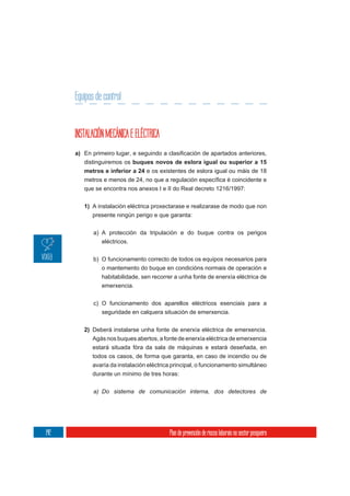 Equipos de control


      INSTALACIÓN MECÁNICA E ELÉCTRICA
      a)
           distinguiremos os buques novos de eslora igual ou superior a 15
           metros e inferior a 24 e os existentes de eslora igual ou máis de 18

           que se encontra nos anexos I e II do Real decreto 1216/1997:


           1) A instalación eléctrica proxectarase e realizarase de modo que non
              presente ningún perigo e que garanta:

              a) A protección da tripulación e do buque contra os perigos
                 eléctricos.

              b) O funcionamento correcto de todos os equipos necesarios para
                 o mantemento do buque en condicións normais de operación e
                 habitabilidade, sen recorrer a unha fonte de enerxía eléctrica de
                 emerxencia.


              c) O funcionamento dos aparellos eléctricos esenciais para a
                 seguridade en calquera situación de emerxencia.


           2) Deberá instalarse unha fonte de enerxía eléctrica de emerxencia.
              Agás nos buques abertos, a fonte de enerxía eléctrica de emerxencia
              estará situada fóra da sala de máquinas e estará deseñada, en
              todos os casos, de forma que garanta, en caso de incendio ou de
              avaría da instalación eléctrica principal, o funcionamento simultáneo
              durante un mínimo de tres horas:

              a) Do sistema de comunicación interna, dos detectores de




142                                         Plan de prevención de riscos laborais no sector pesqueiro
 